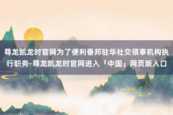 尊龙凯龙时官网为了便利番邦驻华社交领事机构执行职务-尊龙凯龙时官网进入「中国」网页版入口