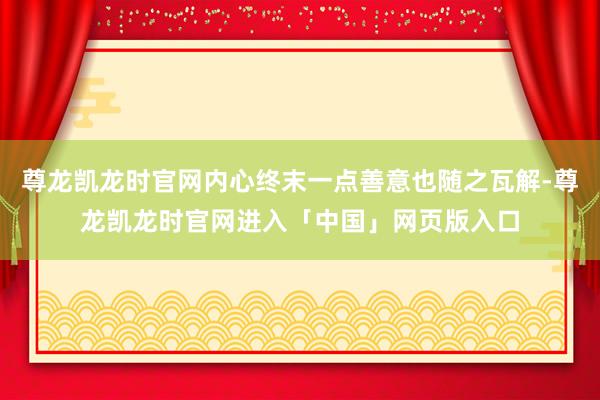 尊龙凯龙时官网内心终末一点善意也随之瓦解-尊龙凯龙时官网进入「中国」网页版入口