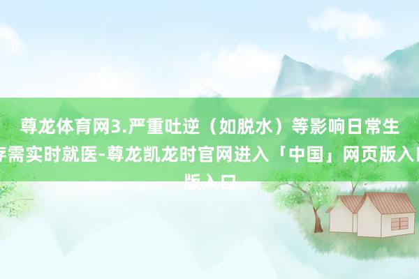 尊龙体育网3.严重吐逆(如脱水)等影响日常生存需实时就医-尊龙凯龙时官网进入「中国」网页版入口