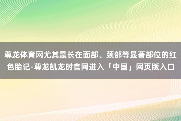 尊龙体育网尤其是长在面部、颈部等显著部位的红色胎记-尊龙凯龙时官网进入「中国」网页版入口