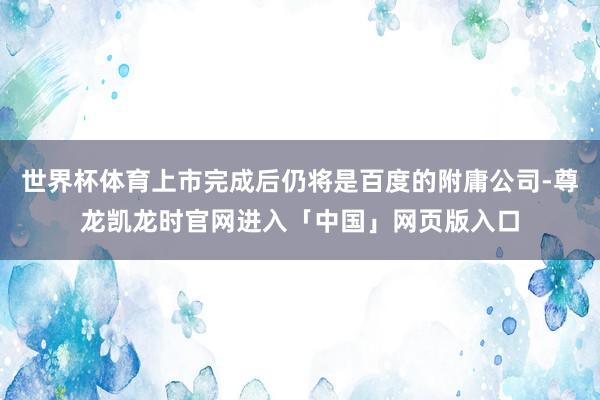 世界杯体育上市完成后仍将是百度的附庸公司-尊龙凯龙时官网进入「中国」网页版入口