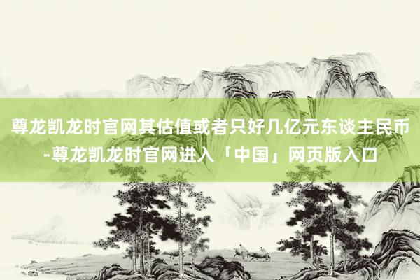 尊龙凯龙时官网其估值或者只好几亿元东谈主民币-尊龙凯龙时官网进入「中国」网页版入口