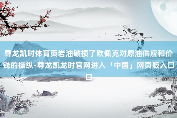 尊龙凯时体育页岩油破损了欧佩克对原油供应和价钱的操纵-尊龙凯龙时官网进入「中国」网页版入口
