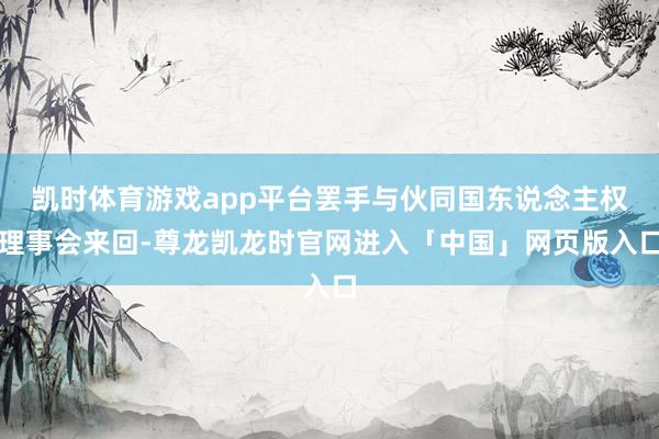 凯时体育游戏app平台罢手与伙同国东说念主权理事会来回-尊龙凯龙时官网进入「中国」网页版入口