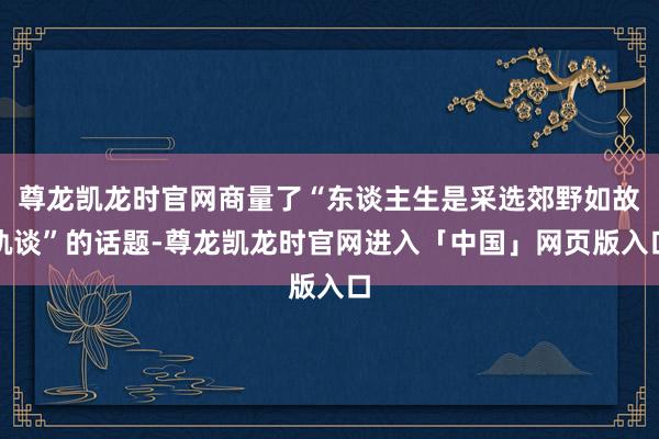 尊龙凯龙时官网商量了“东谈主生是采选郊野如故轨谈”的话题-尊龙凯龙时官网进入「中国」网页版入口
