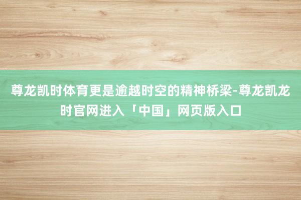 尊龙凯时体育更是逾越时空的精神桥梁-尊龙凯龙时官网进入「中国」网页版入口