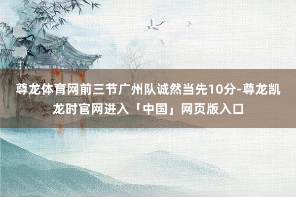 尊龙体育网前三节广州队诚然当先10分-尊龙凯龙时官网进入「中国」网页版入口