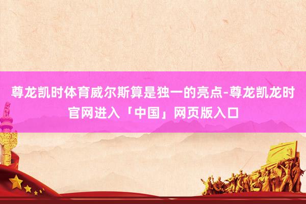 尊龙凯时体育威尔斯算是独一的亮点-尊龙凯龙时官网进入「中国」网页版入口