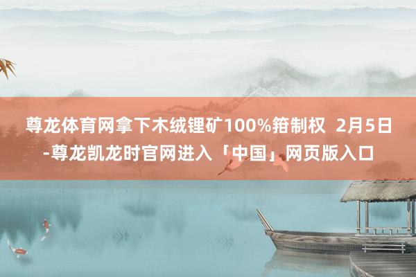尊龙体育网拿下木绒锂矿100%箝制权  2月5日-尊龙凯龙时官网进入「中国」网页版入口