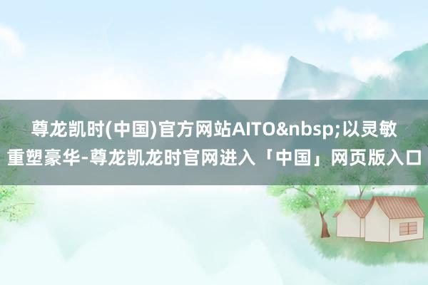 尊龙凯时(中国)官方网站AITO以灵敏重塑豪华-尊龙凯龙时官网进入「中国」网页版入口